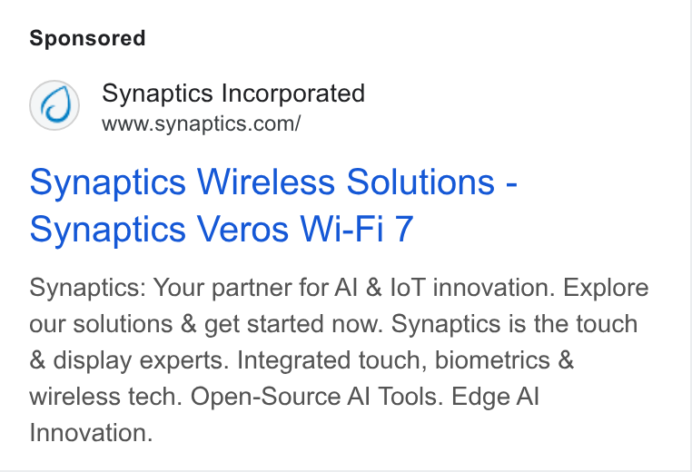 Synaptics ad on Google Ads: Synaptics Wireless Solutions - Synaptics Veros Wi-Fi 7 Synaptics: Your partner for Al & lo T innovation. Explore our solutions & get started now. Synaptics is the touch & display experts. Integrated touch, biometrics & wireless tech. Open-Source Al Tools. Edge Al Innovation.