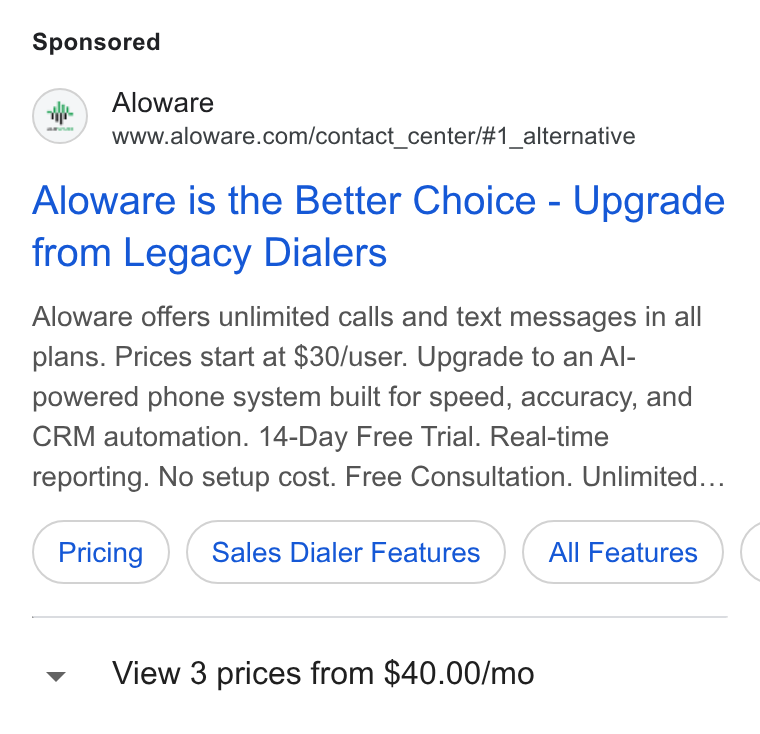Aloware ad on Google Ads: Aloware is the Better Choice - Upgrade from Legacy Dialers Aloware offers unlimited calls and text messages in all plans. Prices start at $30/user. Upgrade to an Al- powered phone system built for speed, accuracy, and CRM automation. 14-Day Free Trial. Real-time reporting. No setup cost. Free Consultation. Unlimited... Pricing ) ( Sales Dialer Features ) ( All Features ( View 3 prices from $40.00/mo