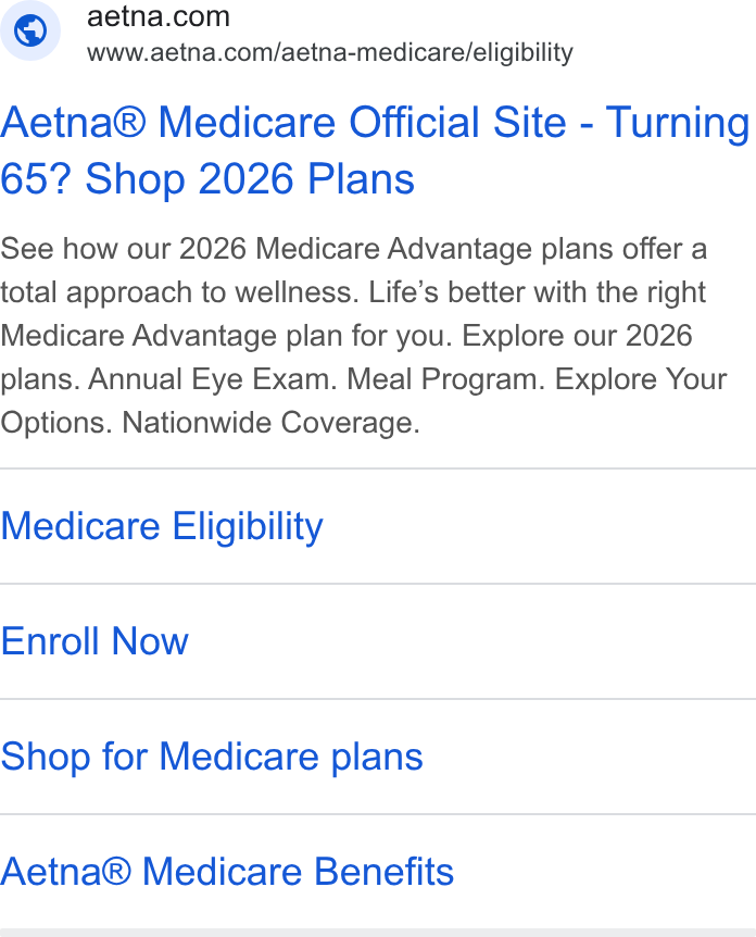 Aetna ad on Google Ads: www.aetna.com/aetna-medicare/eligibility Aetna® Medicare Official Site - Turning 65? Shop 2026 Plans See how our 2026 Medicare Advantage plans offer a total approach to wellness. Life’s better with the right Medicare Advantage plan for you. Explore our 2026 plans. Annual Eye Exam. Meal Program. Explore Your Options. Nationwide Coverage. Medicare Eligibility Enroll Now Shop for Medicare plans Aetna® Medicare Benefits