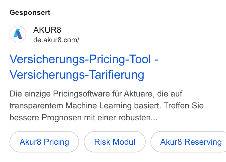 AKUR8 ad on Google Ads: Gesponsert Versicherungs-Pricing- Tool - Versicherungs- Tarifierung Die einzige Pricingsoftware fir Aktuare, die auf transparentem Machine Learning basiert. Treffen Sie bessere Prognosen mit einer robusten... Akur8 Pricing Risk Modul }( Akur8 Reserving