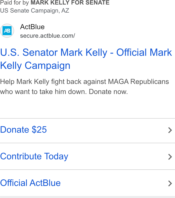 ActBlue ad on Google Ads: Paid for by MARK KELLY FOR SENATE US Senate Campaign, AZ U. S. Senator Mark Kelly - Official Mark Kelly Campaign Help Mark Kelly fight back against MAGA Republicans who want to take him down. Donate now. Donate $25 > Contribute Today > Official Act Blue >