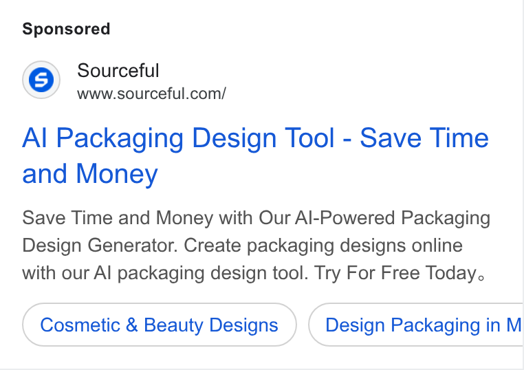 Sourceful ad on Google Ads: Al Packaging Design Tool - Save Time and Money Save Time and Money with Our Al-Powered Packaging Design Generator. Create packaging designs online with our Al packaging design tool. Try For Free Today. Cosmetic & Beauty Designs Design Packaging in M