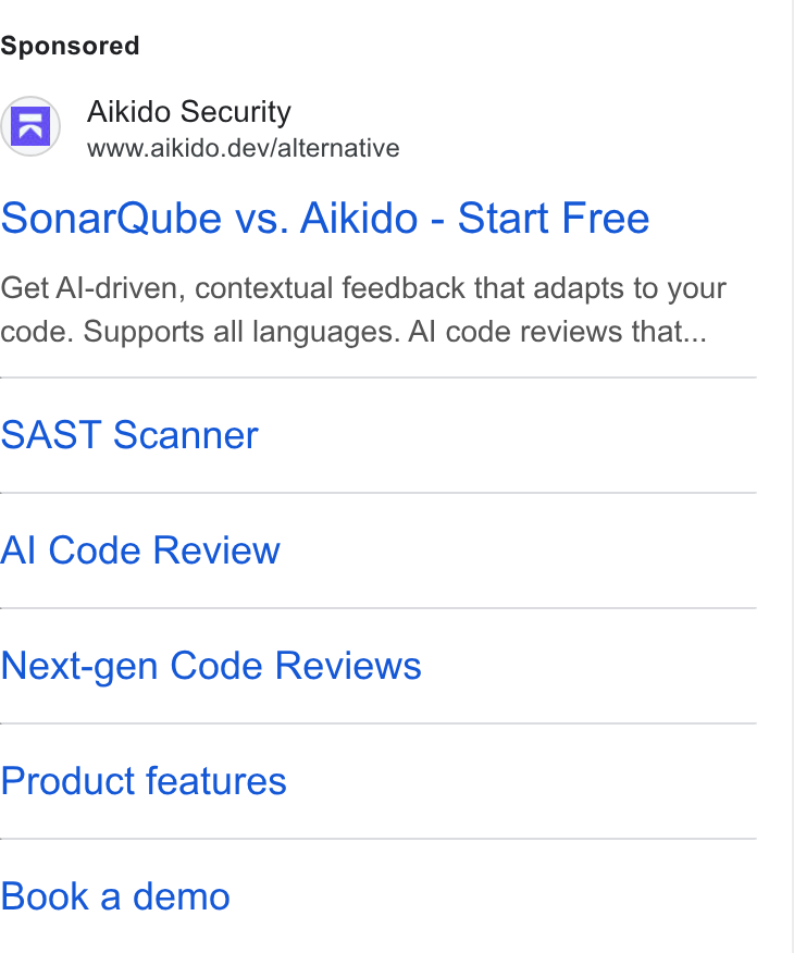 Aikido Security ad on Google Ads: Aikido Security www.aikido.dev/alternative Sonar Qube vs. Aikido - Start Free Get Al-driven, contextual feedback that adapts to your code. Supports all languages. Al code reviews that... SAST Scanner Al Code Review Next-gen Code Reviews Product features Book a demo