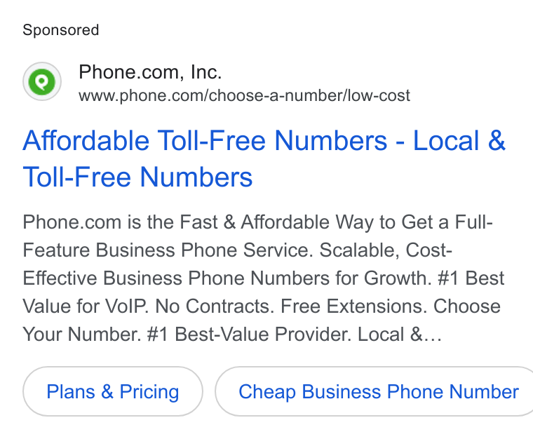 Phone.com ad on Google Ads: www.phone.com/choose-a-number/low-cost Affordable Toll-Free Numbers - Local & Toll-Free Numbers Phone.com is the Fast & Affordable Way to Get a Full- Feature Business Phone Service. Scalable, Cost- Effective Business Phone Numbers for Growth. #1 Best Value for Vo IP. No Contracts. Free Extensions. Choose Your Number. #1 Best-Value Provider. Local &... Plans & Pricing } {( Cheap Business Phone Number