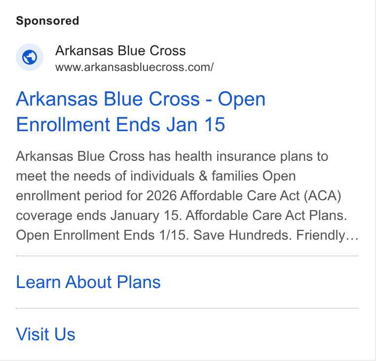 HealthSherpa ad on Google Ads: Arkansas Blue Cross - Open Enrollment Ends Jan 15 Arkansas Blue Cross has health insurance plans to meet the needs of individuals & families Open enrollment period for 2026 Affordable Care Act (ACA) coverage ends January 15. Affordable Care Act Plans. Open Enrollment Ends 1/15. Save Hundreds. Friendly... Learn About Plans Visit Us