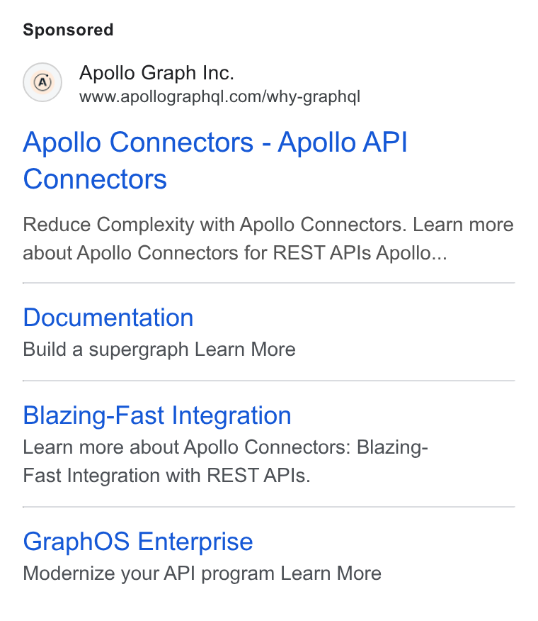 Apollo GraphQL ad on Google Ads: Apollo Connectors - Apollo API Connectors Reduce Complexity with Apollo Connectors. Learn more about Apollo Connectors for REST APIs Apollo... Documentation Build a supergraph Learn More Blazing-Fast Integration Learn more about Apollo Connectors: Blazing- Fast Integration with REST APIs. Graph OS Enterprise Modernize your API program Learn More