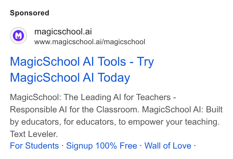 MagicSchool AI ad on Google Ads: magicschool.ai www.magicschool.ai/magicschool Magic School Al Tools - Try Magic School Al Today Magic School: The Leading Al for Teachers - Responsible Al for the Classroom. Magic School Al: Built by educators, for educators, to empower your teaching. Text Leveler. For Students - Signup 100% Free - Wall of Love -