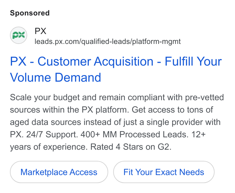 PX.com ad on Google Ads: PX - Customer Acquisition - Fulfill Your Volume Demand Scale your budget and remain compliant with pre-vetted sources within the PX platform. Get access to tons of aged data sources instead of just a single provider with PX. 24/7 Support. 400+ MM Processed Leads. 12+ years of experience. Rated 4 Stars on G2. Marketplace Access Fit Your Exact Needs
