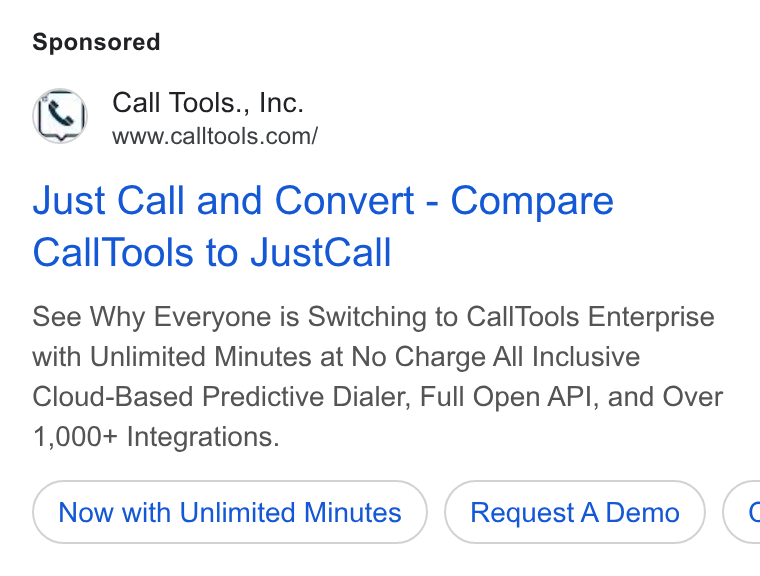 CallTools.com ad on Google Ads: Just Call and Convert - Compare Call Tools to Just Call See Why Everyone is Switching to Call Tools Enterprise with Unlimited Minutes at No Charge All Inclusive Cloud-Based Predictive Dialer, Full Open API, and Over 1,000+ Integrations. Now with Unlimited Minutes Request A Demo <