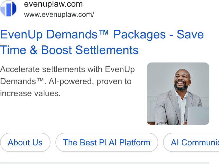 EvenUp ad on Google Ads: Ss” =www.evenuplaw.com/ Even Up Demands™ Packages - Save Time & Boost Settlements Accelerate settlements with Even Up Demands™. Al-powered, proven to increase values. About Us The Best PI Al Platform }) ( Al Communic