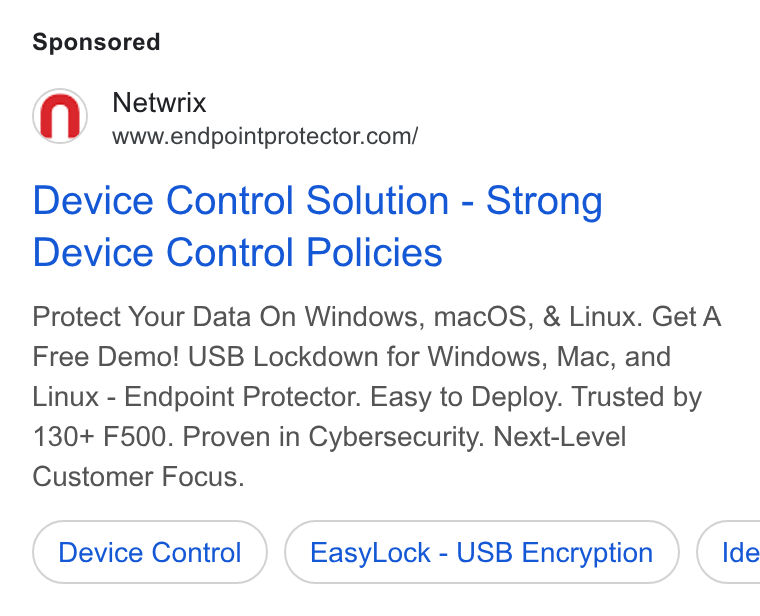 Netwrix ad on Google Ads: Device Control Solution - Strong Device Control Policies Protect Your Data On Windows, mac OS, & Linux. Get A Free Demo! USB Lockdown for Windows, Mac, and Linux - Endpoint Protector. Easy to Deploy. Trusted by 130+ F500. Proven in Cybersecurity. Next-Level Customer Focus. Device Control Easy Lock - USB Encryption ) ( Ide