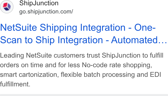 ShipJunction ad on Google Ads: Net Suite Shipping Integration - One- scan to Ship Integration - Automated... Leading Net Suite customers trust Ship Junction to fulfill orders on time and for less No-code rate shopping, smart cartonization, flexible batch processing and EDI fulfillment.
