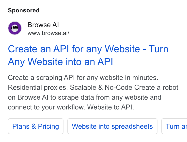 Browse AI ad on Google Ads: Browse Al www.browse.ai/ Create an API for any Website - Turn Any Website into an API Create a scraping API for any website in minutes. Residential proxies, Scalable & No-Code Create a robot on Browse Al to scrape data from any website and connect to your workflow. Website to API. Plans & Pricing Website into spreadsheets | Turn at