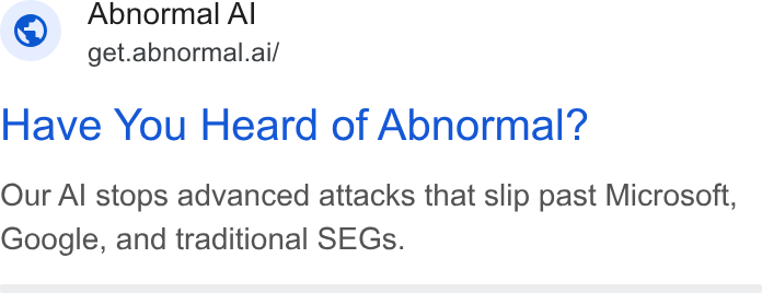 Abnormal AI ad on Google Ads: Abnormal Al “ get.abnormal.ai/ Have You Heard of Abnormal? Our Al stops advanced attacks that slip past Microsoft, Google, and traditional SEGs.