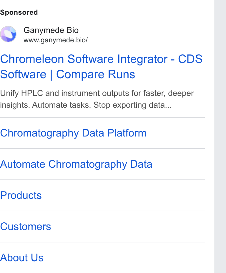 Ganymede ad on Google Ads: Ganymede Bio www.ganymede.bio/ Chromeleon Software Integrator - CDS Software | Compare Runs Unify HPLC and instrument outputs for faster, deeper insights. Automate tasks. Stop exporting data... Chromatography Data Platform Automate Chromatography Data Products Customers About Us