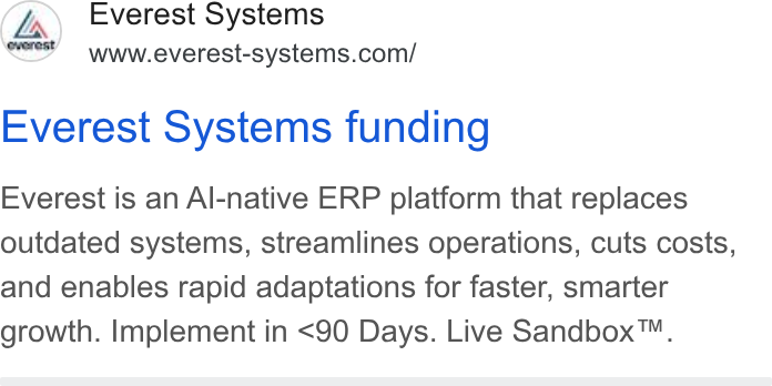 The F Suite ad on Google Ads: Everest Systems funding Everest is an Al-native ERP platform that replaces outdated systems, streamlines operations, cuts costs, and enables rapid adaptations for faster, smarter growth. Implement in <90 Days. Live Sandbox™.