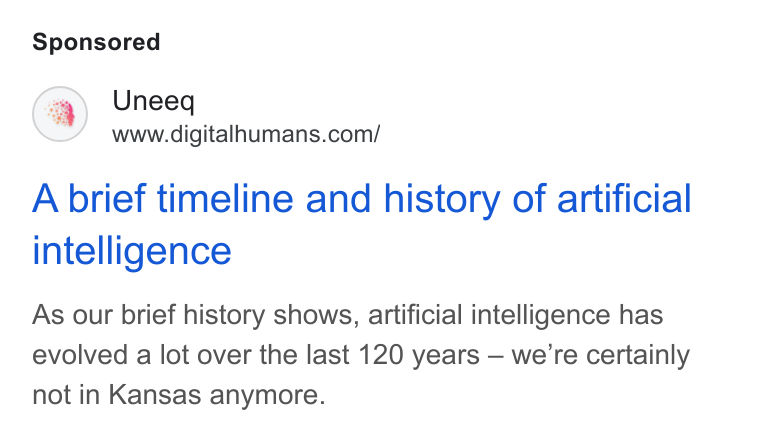 UneeQ ad on Google Ads: A brief timeline and history of artificial intelligence As our brief history shows, artificial intelligence has evolved a lot over the last 120 years — we’re certainly not in Kansas anymore.