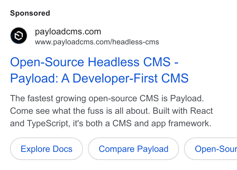 Payload ad on Google Ads: www.payloadcms.com/headless-cms Open-Source Headless CMS - Payload: A Developer-First CMS The fastest growing open-source CMS is Payload. Come see what the fuss is all about. Built with React and Type Script, it's both a CMS and app framework. Explore Docs Compare Payload } ( Open-Sour
