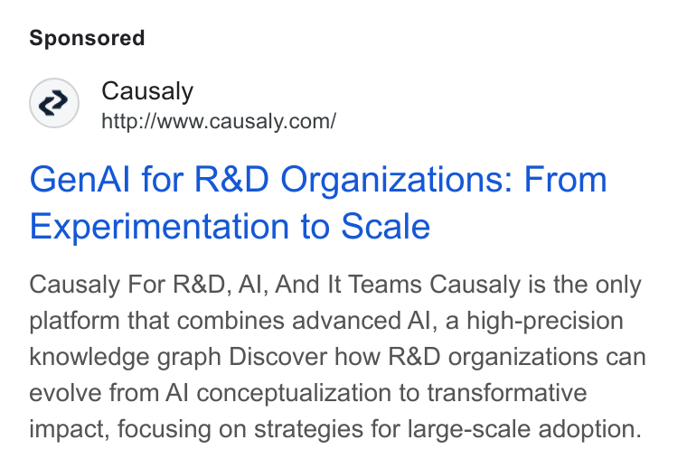 Causaly ad on Google Ads: Gen Al for R& D Organizations: From Experimentation to Scale Causaly For R& D, Al, And It Teams Causaly is the only platform that combines advanced Al, a high-precision knowledge graph Discover how R& D organizations can evolve from Al conceptualization to transformative impact, focusing on strategies for large-scale adoption.