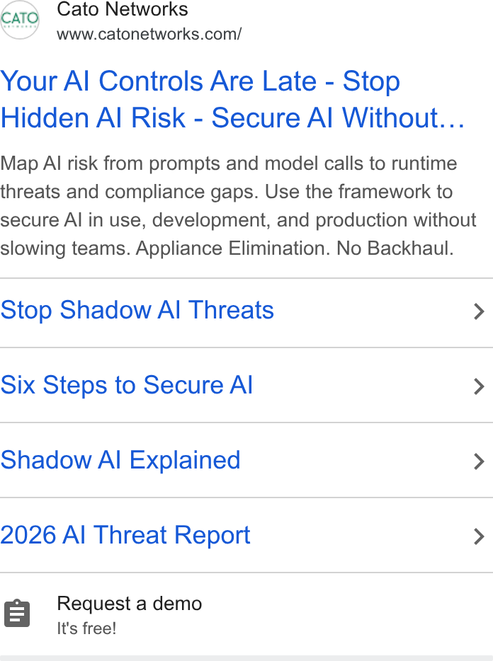 Cato Networks ad on Google Ads: Cato Networks Your Al Controls Are Late - Stop Hidden Al Risk - Secure Al Without... Map Al risk from prompts and model calls to runtime threats and compliance gaps. Use the framework to secure Al in use, development, and production without slowing teams. Appliance Elimination. No Backhaul. Stop Shadow AI Threats > Six Steps to Secure Al > Shadow Al Explained > 2026 Al Threat Report > r=] Request a demo It's free!