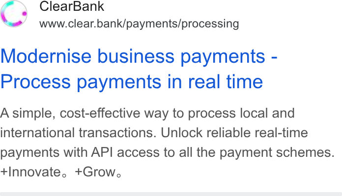 ClearBank ad on Google Ads: Clear Bank www.clear.bank/payments/processing Modernise business payments - Process payments in real time A simple, cost-effective way to process local and international transactions. Unlock reliable real-time payments with API access to all the payment schemes. Innovate, +Grow.