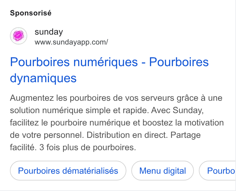 sunday ad on Google Ads: Sponsorisé Pourboires numériques - Pourboires dynamiques Augmentez les pourboires de vos serveurs grace a une solution numérique simple et rapide. Avec Sunday, facilitez le pourboire numérique et boostez la motivation de votre personnel. Distribution en direct. Partage facilité. 3 fois plus de pourboires. Pourboires dématérialisés Menu digital Pourbo