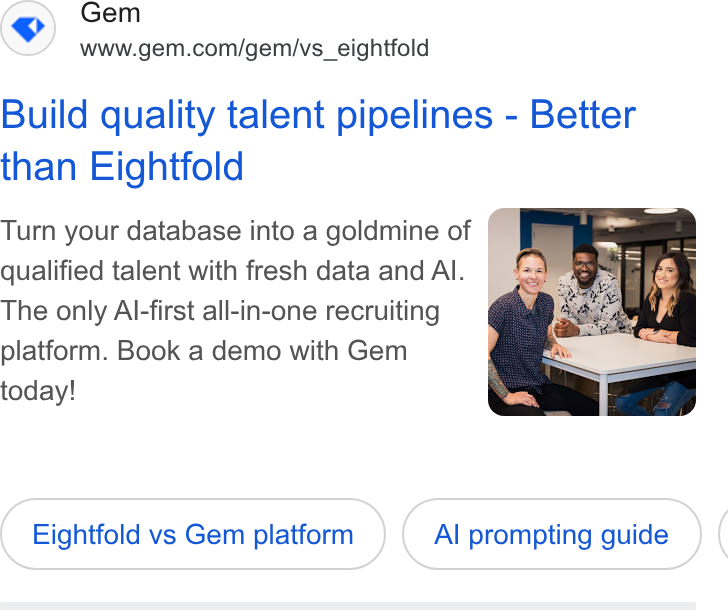 Gem ad on Google Ads: Build quality talent pipelines - Better than Eightfold Turn your database into a goldmine of qualified talent with fresh data and Al. The only Al-first all-in-one recruiting platform. Book a demo with Gem today! Eightfold vs Gem platform Al prompting guide (