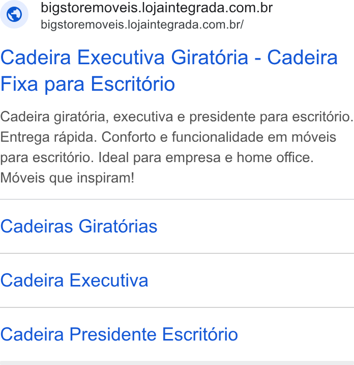 Loja Integrada ad on Google Ads: bigstoremoveis.lojaintegrada.com.br/ Cadeira Executiva Girat6éria - Cadeira Fixa para Escritorio Cadeira giratéria, executiva e presidente para escritdério. Entrega rapida. Conforto e funcionalidade em méveis para escritério. Ideal para empresa e home office. Moveis que inspiram! Cadeiras Giratdérias Cadeira Executiva Cadeira Presidente Escritorio