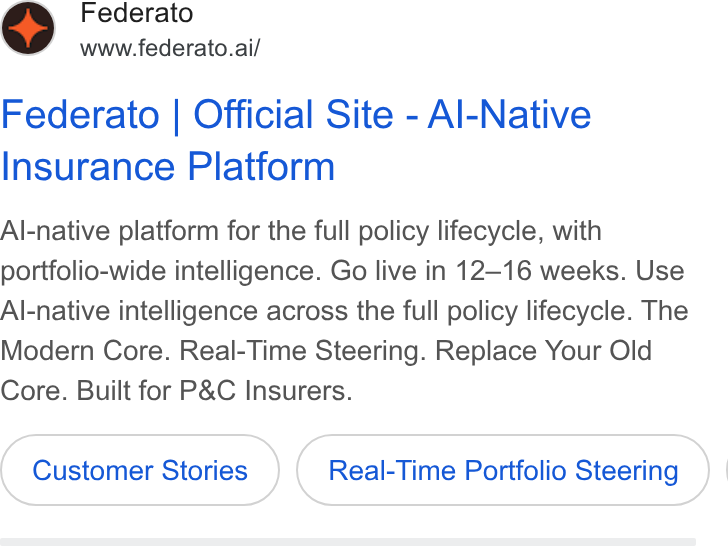 Federato ad on Google Ads: Federato www.federato.ai/ Federato | Official Site - Al-Native Insurance Platform Al-native platform for the full policy lifecycle, with portfolio-wide intelligence. Go live in 12-16 weeks. Use Al-native intelligence across the full policy lifecycle. The Modern Core. Real-Time Steering. Replace Your Old Core. Built for P& C Insurers. Customer Stories Real-Time Portfolio Steering ) |