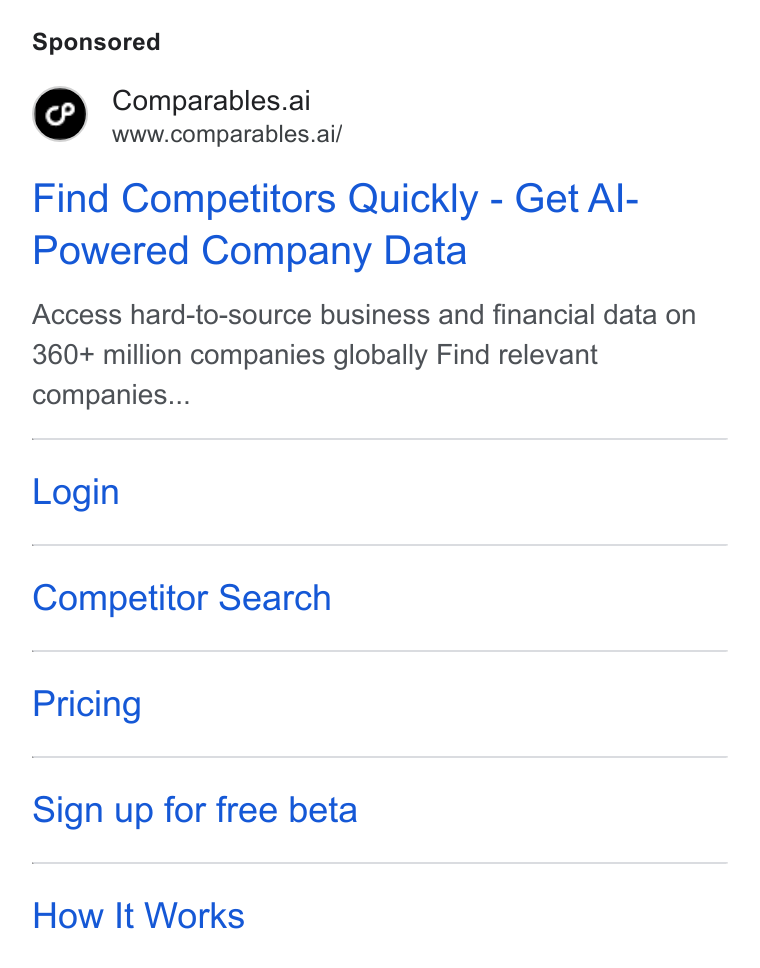 Comparables.ai ad on Google Ads: Comparables.ai www.comparables.ai/ Find Competitors Quickly - Get Al- Powered Company Data Access hard-to-source business and financial data on 360+ million companies globally Find relevant companies... Login Competitor Search Pricing Sign up for free beta How It Works