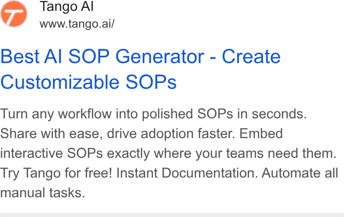 Tango ad on Google Ads: 77) Tango Al www.tango.ai/ Best Al SOP Generator - Create Customizable SOPs Turn any workflow into polished SOPs in seconds. Share with ease, drive adoption faster. Embed interactive SOPs exactly where your teams need them. Try Tango for free! Instant Documentation. Automate all manual tasks.