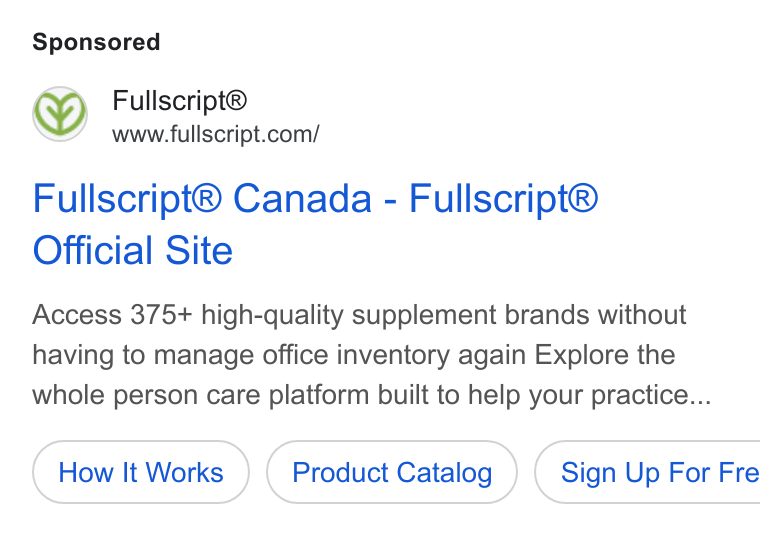 Fullscript ad on Google Ads: Fullscript® Canada - Fullscript® Official Site Access 375+ high-quality supplement brands without having to manage office inventory again Explore the whole person care platform built to help your practice... How It Works Product Catalog } ( Sign Up For Fre