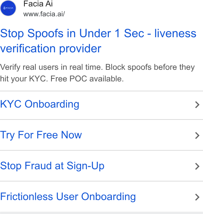 Facia ad on Google Ads: Facia Ai www.facia.ai/ Stop Spoofs in Under 1 Sec - liveness verification provider Verify real users in real time. Block spoofs before they hit your KYC. Free POC available. KYC Onboarding > Try For Free Now > Stop Fraud at Sign-Up > Frictionless User Onboarding >