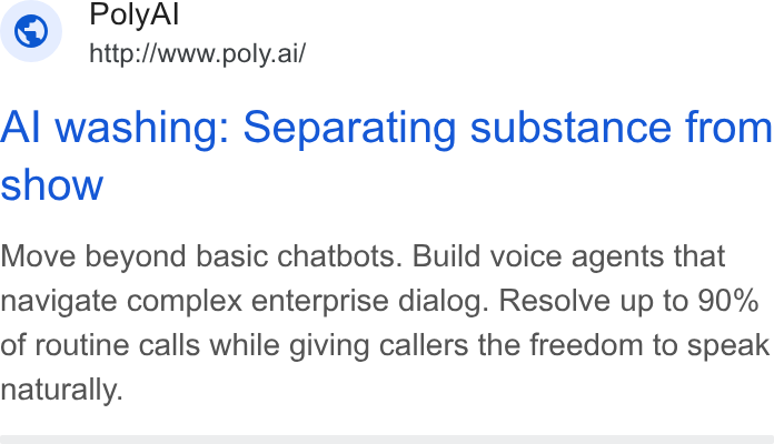 PolyAI ad on Google Ads: Poly Al ~ http://www.poly.ai/ Al washing: Separating substance from show Move beyond basic chatbots. Build voice agents that navigate complex enterprise dialog. Resolve up to 90% of routine calls while giving callers the freedom to speak naturally.