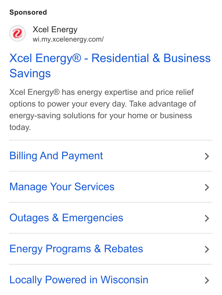Xcel Energy ad on Google Ads: Xcel Energy® - Residential & Business Savings Xcel Energy® has energy expertise and price relief options to power your every day. Take advantage of energy-saving solutions for your home or business today. Billing And Payment > Manage Your Services > Outages & Emergencies > Energy Programs & Rebates > Locally Powered in Wisconsin >