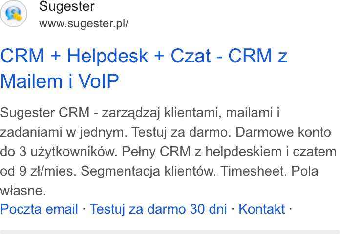 Sugester ad on Google Ads: CRM + Helpdesk + Czat - CRM z Mailem i Vo IP Sugester CRM - zarzadzaj klientami, mailami i Zadaniami w jednym. Testuj za darmo. Darmowe konto do 3 uzytkownikow. Peiny CRM z helpdeskiem i czatem od 9 zi/mies. Segmentacja klient6w. Timesheet. Pola wiasne. Poczta email - Testuj za darmo 30 dni - Kontakt -