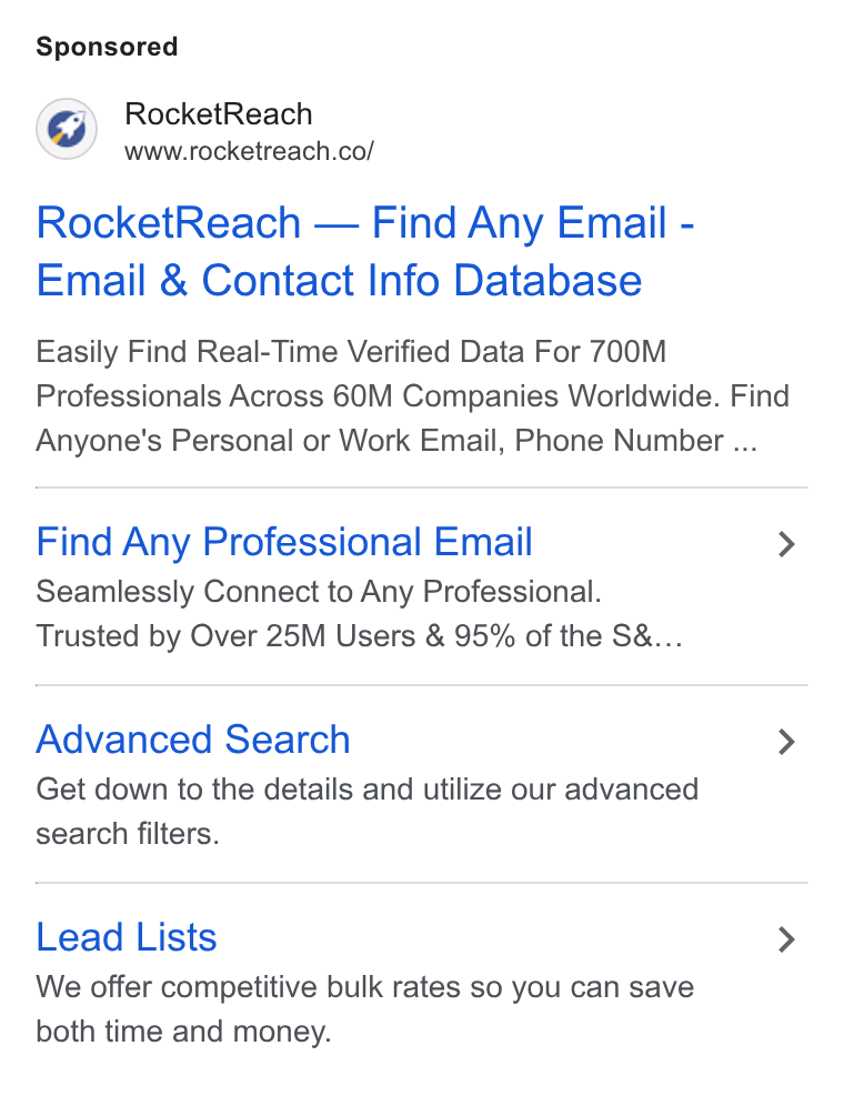 RocketReach ad on Google Ads: Rocket Reach — Find Any Email - Email & Contact Info Database Easily Find Real-Time Verified Data For 700M Professionals Across 60M Companies Worldwide. Find Anyone's Personal or Work Email, Phone Number ... Find Any Professional Email > Seamlessly Connect to Any Professional. Trusted by Over 25M Users & 95% of the S&... Advanced Search > Get down to the details and utilize our advanced search filters. Lead Lists > We offer competitive bulk rates so you can save both time and money.