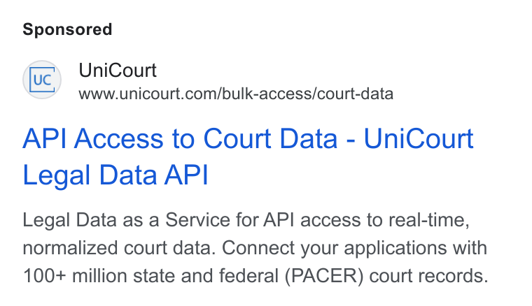 UniCourt ad on Google Ads: API Access to Court Data - Uni Court Legal Data API Legal Data as a Service for API access to real-time, normalized court data. Connect your applications with 100+ million state and federal (PACER) court records.