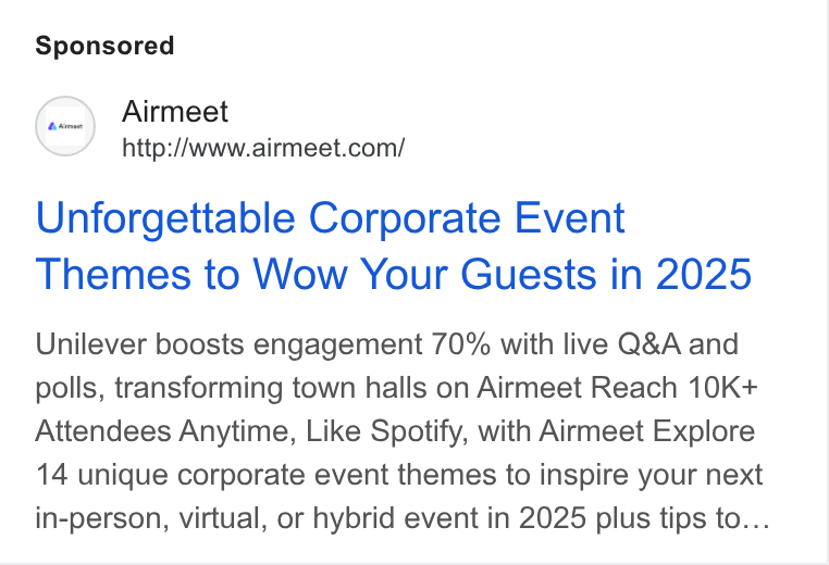 Airmeet ad on Google Ads: Unforgettable Corporate Event Themes to Wow Your Guests in 2025 Unilever boosts engagement 70% with live Q& A and polls, transforming town halls on Airmeet Reach 10K+ Attendees Anytime, Like Spotify, with Airmeet Explore 14 unique corporate event themes to inspire your next in-person, virtual, or hybrid event in 2025 plus tips to...