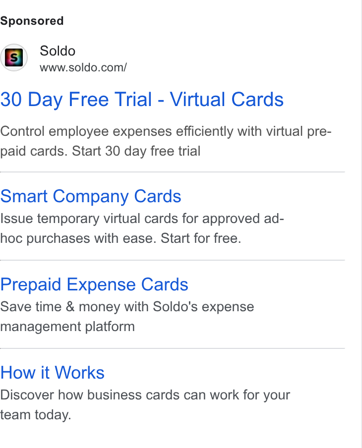 Soldo ad on Google Ads: wvwcotdo.con/ 30 Day Free Trial - Virtual Cards Control employee expenses efficiently with virtual pre- paid cards. Start 30 day free trial Smart Company Cards Issue temporary virtual cards for approved ad- hoc purchases with ease. Start for free. Prepaid Expense Cards Save time & money with Soldo's expense management platform How it Works Discover how business cards can work for your team today.