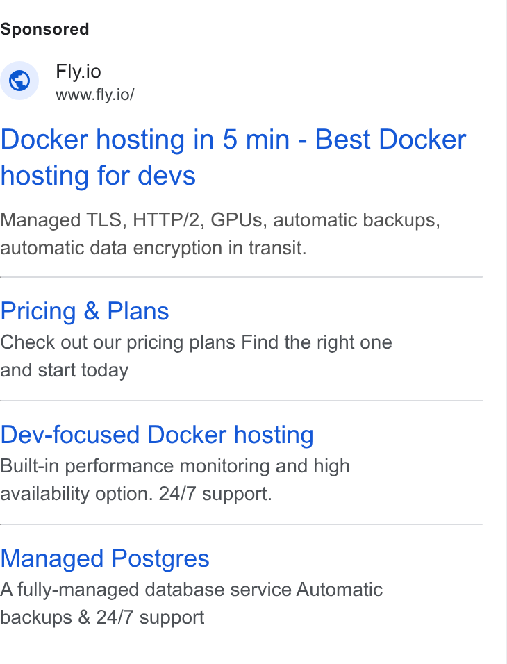 Fly.io ad on Google Ads: Fly.io www.fly.io/ Docker hosting in 5 min - Best Docker hosting for devs Managed TLS, HTTP/2, GPUs, automatic backups, automatic data encryption in transit. Pricing & Plans Check out our pricing plans Find the right one and start today Dev-focused Docker hosting Built-in performance monitoring and high availability option. 24/7 support. Managed Postgres A fully-managed database service Automatic backups & 24/7 support