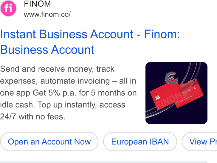 Finom ad on Google Ads: Instant Business Account - Finom: Business Account Send and receive money, track expenses, automate invoicing — all in one app Get 5% p.a. for 5 months on idle cash. Top up instantly, access 24/7 with no fees. Open an Account Now European IBAN } ( View Pr