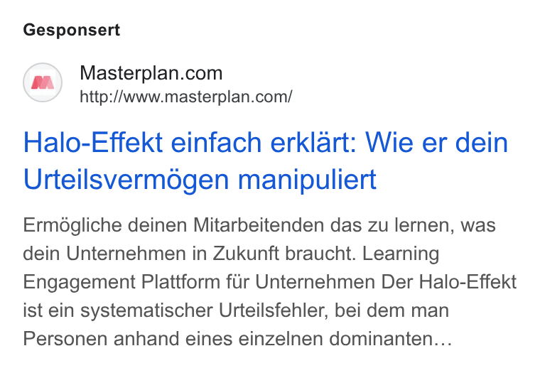 Masterplan.com ad on Google Ads: http://www.masterplan.com/ Halo-Effekt einfach erklart: Wie er dein Urteilsvermogen manipuliert Ermégliche deinen Mitarbeitenden das zu lernen, was dein Unternehmen in Zukunft braucht. Learning Engagement Plattform fiir Unternehmen Der Halo-Effekt ist ein systematischer Urteilsfehler, bei dem man Personen anhand eines einzelnen dominanten...