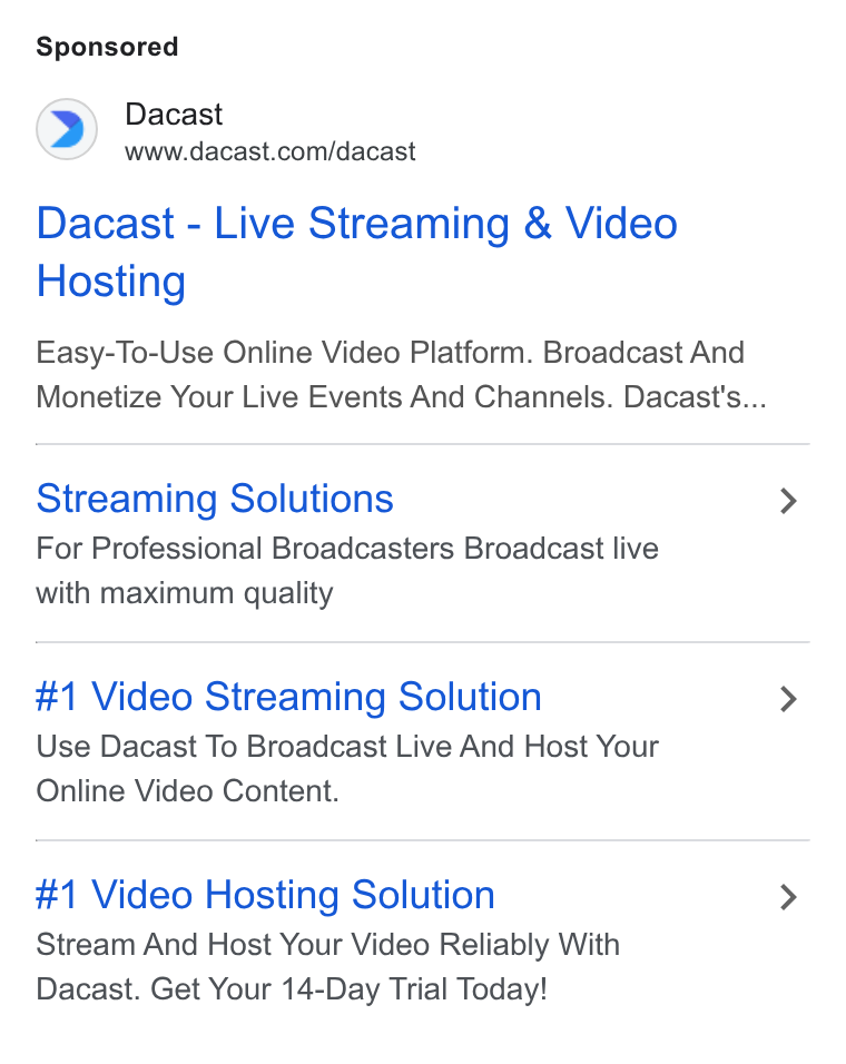 Dacast ad on Google Ads: Dacast - Live Streaming & Video Hosting Easy-To-Use Online Video Platform. Broadcast And Monetize Your Live Events And Channels. Dacast's... Streaming Solutions For Professional Broadcasters Broadcast live with maximum quality #1 Video Streaming Solution Use Dacast To Broadcast Live And Host Your Online Video Content. #1 Video Hosting Solution Stream And Host Your Video Reliably With Dacast. Get Your 14-Day Trial Today!