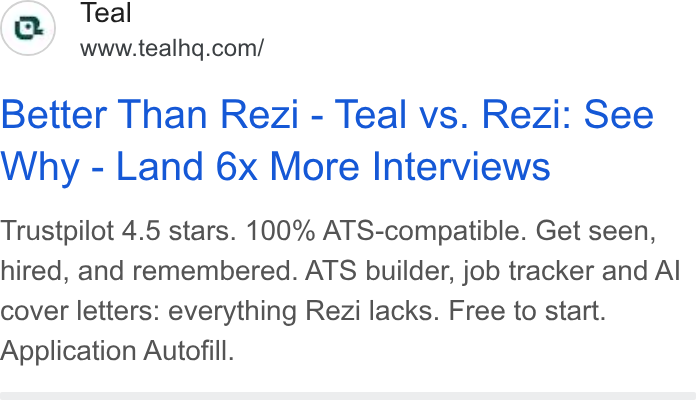 Teal ad on Google Ads: Better Than Rezi - Teal vs. Rezi: See Why - Land 6x More Interviews Trustpilot 4.5 stars. 100% ATS-compatible. Get seen, hired, and remembered. ATS builder, job tracker and Al cover letters: everything Rezi lacks. Free to start. Application Autofill.