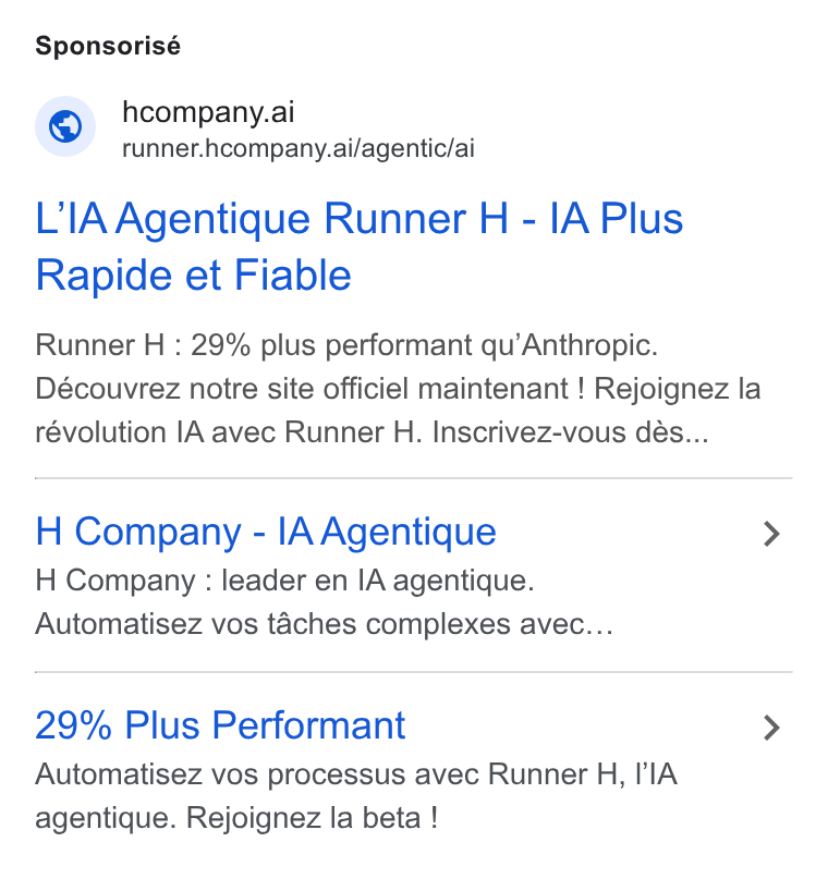 H Company ad on Google Ads: Sponsorisé 7) hcompany.ai _ runner.hcompany.ai/agentic/ai L’IA Agentique Runner H - IA Plus Rapide et Fiable Runner H : 29% plus performant qu’Anthropic. Découvrez notre site officiel maintenant ! Rejoignez la révolution IA avec Runner H. Inscrivez-vous dés... H Company - l[AAgentique H Company : leader en IA agentique. Automatisez vos taches complexes avec... 29% Plus Performant Automatisez vos processus avec Runner H, l A agentique. Rejoignez la beta !
