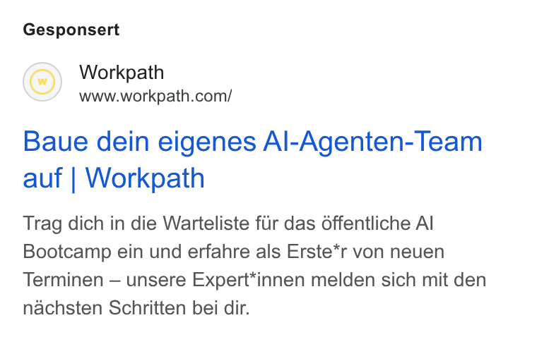Workpath ad on Google Ads: Gesponsert Baue dein eigenes Al-Agenten-Team auf | Workpath Trag dich in die Warteliste fur das offentliche Al Bootcamp ein und erfahre als Erste*r von neuen Terminen — unsere Expert*innen melden sich mit den nachsten Schritten bei dir.