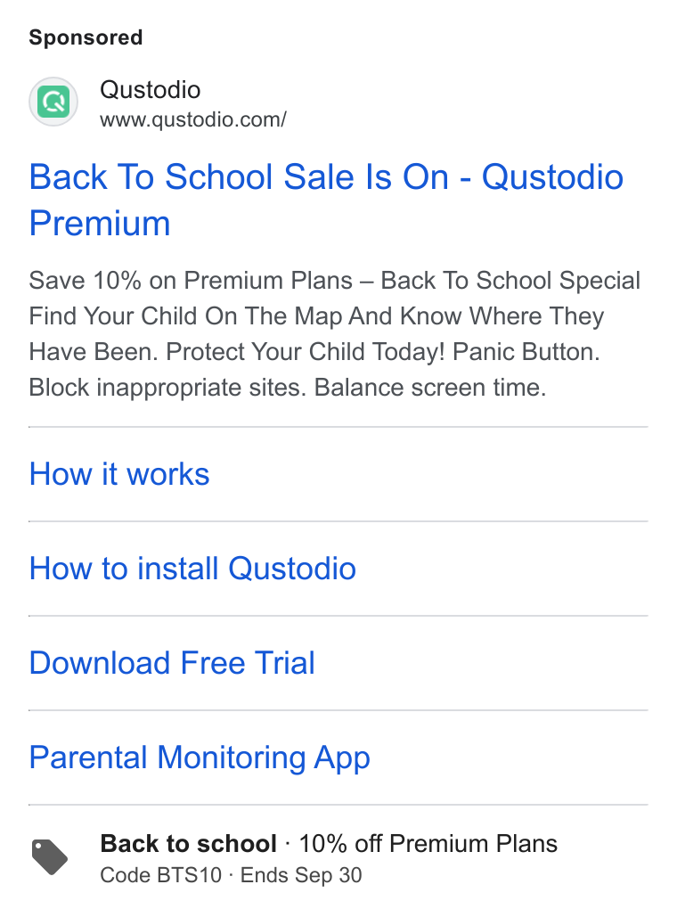Qustodio ad on Google Ads: Qustodio Back To School Sale Is On - Qustodio Premium Save 10% on Premium Plans — Back To School Special Find Your Child On The Map And Know Where They Have Been. Protect Your Child Today! Panic Button. Block inappropriate sites. Balance screen time. How it works How to install Qustodio Download Free Trial Parental Monitoring App Back to school - 10% off Premium Plans Code BTS10 - Ends Sep 30