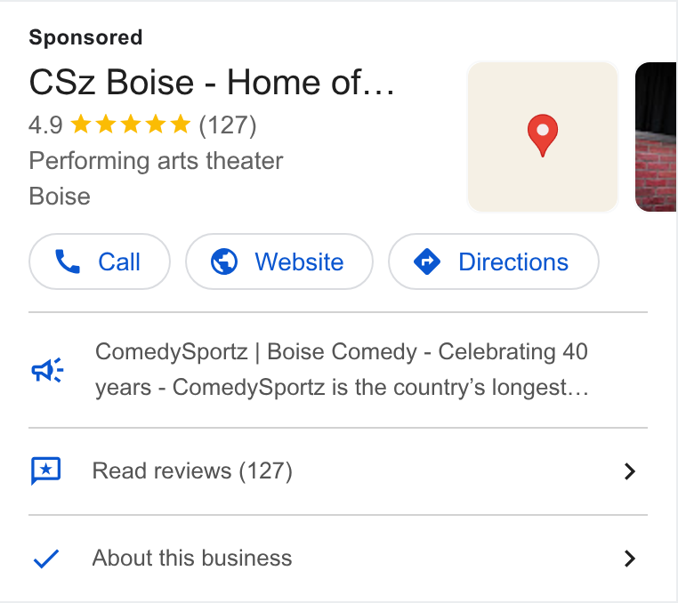 ThunderTix ad on Google Ads: CSz Boise - Home of... 4.9 kw kk (127) 9 Performing arts theater Boise Comedy Sportz | Boise Comedy - Celebrating 40 years - Comedy Sportz is the country’s longest... os Read reviews (127) > Y_ About this business >