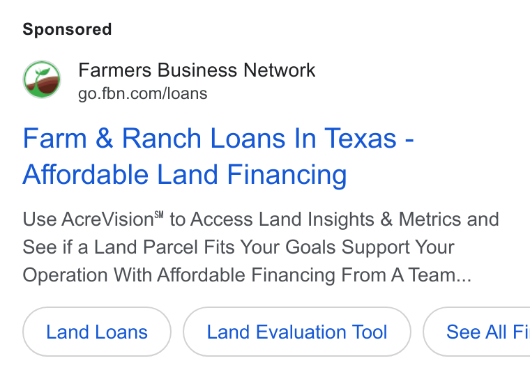 Farmer's Business Network ad on Google Ads: Farm & Ranch Loans In Texas - Affordable Land Financing Use Acre Vision® to Access Land Insights & Metrics and See if a Land Parcel Fits Your Goals Support Your Operation With Affordable Financing From A Team... Land Evaluation Tool ( See All Fi
